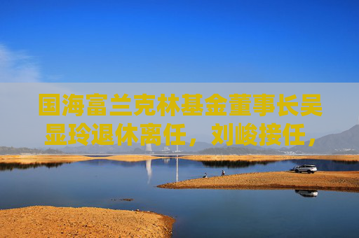 国海富兰克林基金董事长吴显玲退休离任，刘峻接任，曾任广西证监局主任科员、国海证券董秘