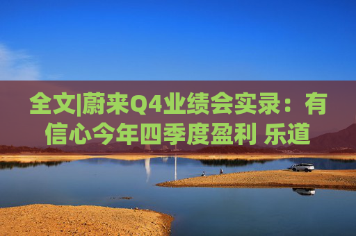 全文|蔚来Q4业绩会实录：有信心今年四季度盈利 乐道销量未达预期