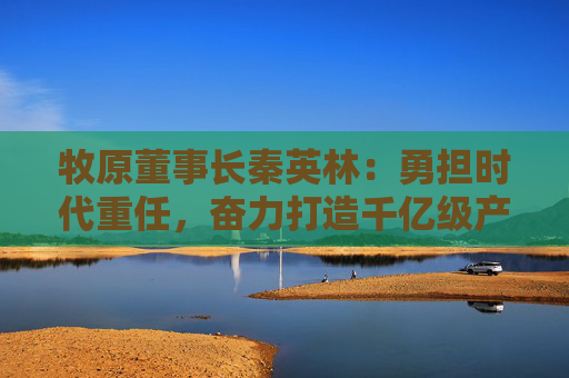 牧原董事长秦英林：勇担时代重任，奋力打造千亿级产业集群  第1张