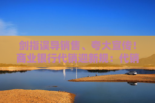 剑指误导销售、夸大宣传！商业银行代销迎新规：代销产品投向私募基金明确底线要求