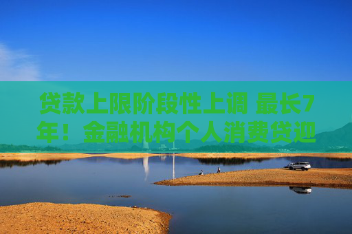 贷款上限阶段性上调 最长7年！金融机构个人消费贷迎“大动作”