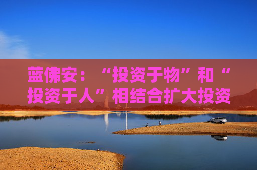 蓝佛安：“投资于物”和“投资于人”相结合扩大投资，更大力度支持“两重”“两新”  第1张