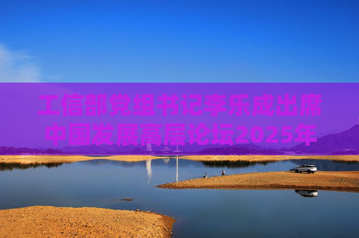 工信部党组书记李乐成出席中国发展高层论坛2025年年会