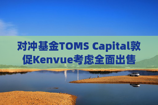 对冲基金TOMS Capital敦促Kenvue考虑全面出售