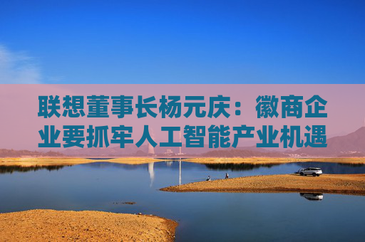 联想董事长杨元庆：徽商企业要抓牢人工智能产业机遇，加速迈向全球产业链的中高端  第1张
