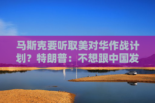 马斯克要听取美对华作战计划？特朗普：不想跟中国发生战争