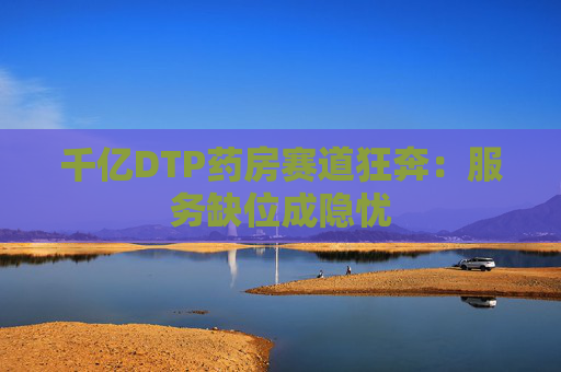 千亿DTP药房赛道狂奔：服务缺位成隐忧  第1张