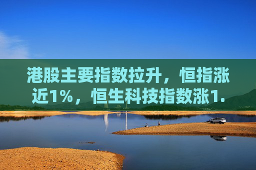 港股主要指数拉升，恒指涨近1%，恒生科技指数涨1.7%，国企指数涨1.2%