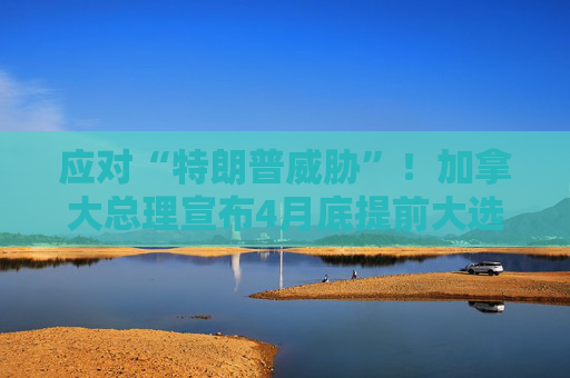 应对“特朗普威胁”！加拿大总理宣布4月底提前大选  第1张