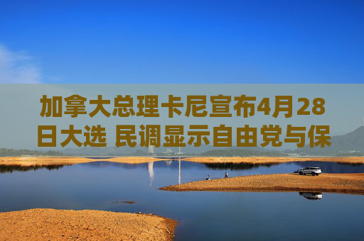 加拿大总理卡尼宣布4月28日大选 民调显示自由党与保守党势均力敌