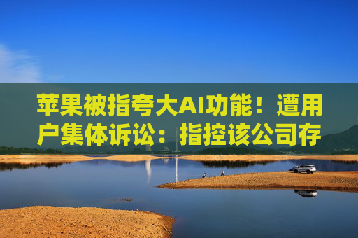 苹果被指夸大AI功能！遭用户集体诉讼：指控该公司存在不正当竞争、虚假广告和过失性虚假陈述