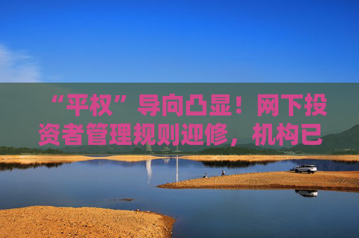 “平权”导向凸显！网下投资者管理规则迎修，机构已反馈意见