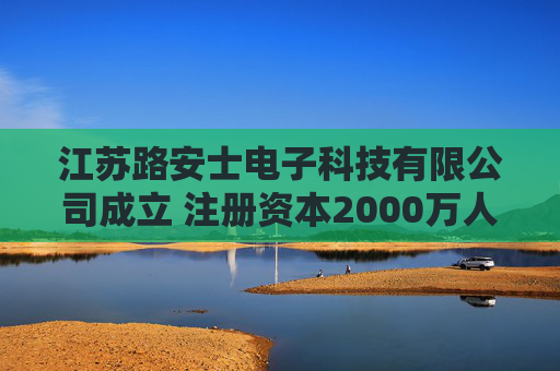 江苏路安士电子科技有限公司成立 注册资本2000万人民币