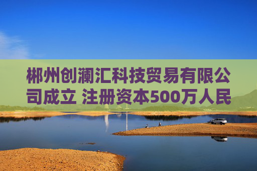 郴州创澜汇科技贸易有限公司成立 注册资本500万人民币