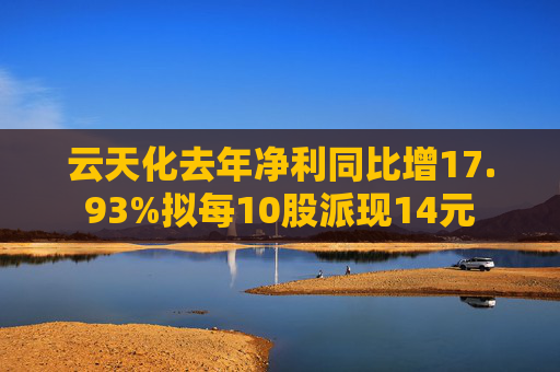 云天化去年净利同比增17.93%拟每10股派现14元