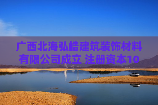 广西北海弘皓建筑装饰材料有限公司成立 注册资本100万人民币