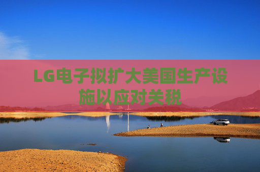 LG电子拟扩大美国生产设施以应对关税  第1张