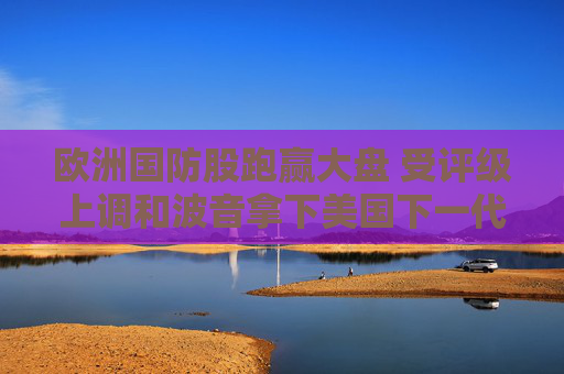 欧洲国防股跑赢大盘 受评级上调和波音拿下美国下一代战斗机大单提振