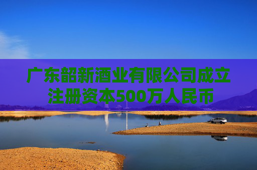 广东韶新酒业有限公司成立 注册资本500万人民币