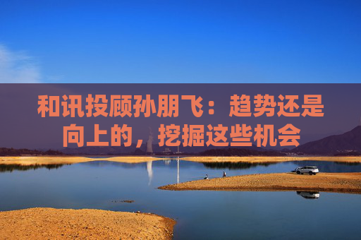 和讯投顾孙朋飞：趋势还是向上的，挖掘这些机会
