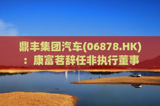 鼎丰集团汽车(06878.HK)：康富茗辞任非执行董事