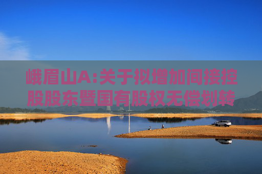 峨眉山A:关于拟增加间接控股股东暨国有股权无偿划转完成工商变更登记的公告  第1张