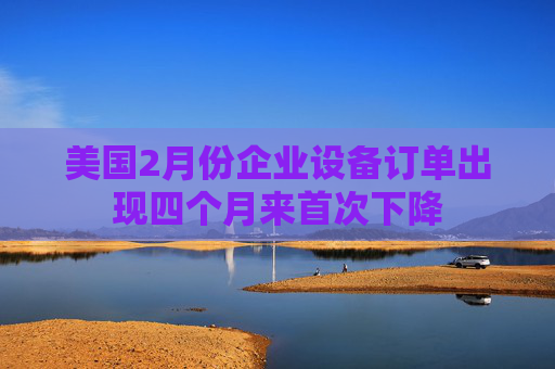 美国2月份企业设备订单出现四个月来首次下降