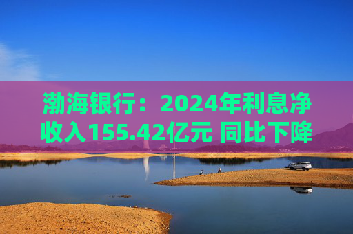 渤海银行：2024年利息净收入155.42亿元 同比下降11.92%
