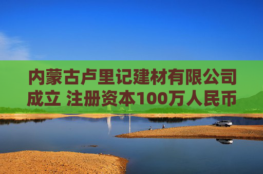 内蒙古卢里记建材有限公司成立 注册资本100万人民币