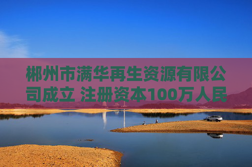 郴州市满华再生资源有限公司成立 注册资本100万人民币