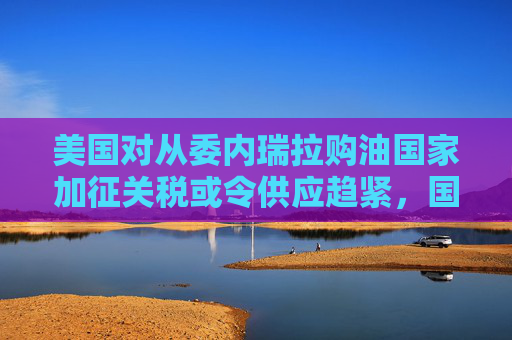 美国对从委内瑞拉购油国家加征关税或令供应趋紧，国际油价连涨三天  第1张