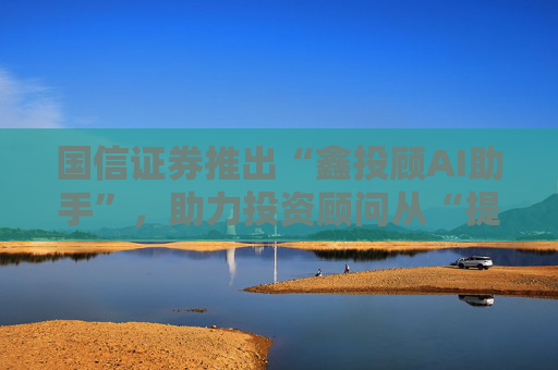 国信证券推出“鑫投顾AI助手”，助力投资顾问从“提效”到“提智”  第1张