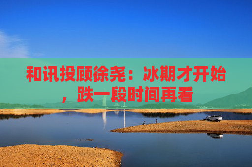 和讯投顾徐尧：冰期才开始，跌一段时间再看