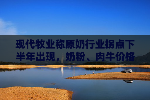 现代牧业称原奶行业拐点下半年出现，奶粉、肉牛价格已经涨了  第1张