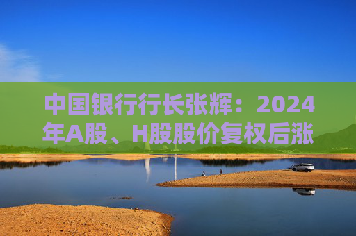 中国银行行长张辉：2024年A股、H股股价复权后涨幅分别达到45.24%和42.97%