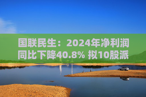 国联民生：2024年净利润同比下降40.8% 拟10股派0.56元