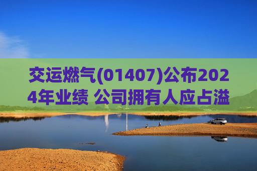 交运燃气(01407)公布2024年业绩 公司拥有人应占溢利为约3000万元 同比增加22.4%