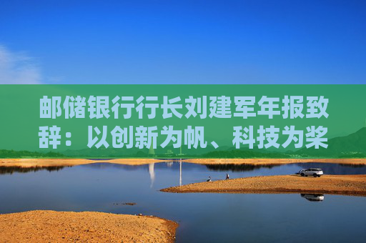 邮储银行行长刘建军年报致辞：以创新为帆、科技为桨、风控为舵，在复杂多变的市场环境中稳驭行舟