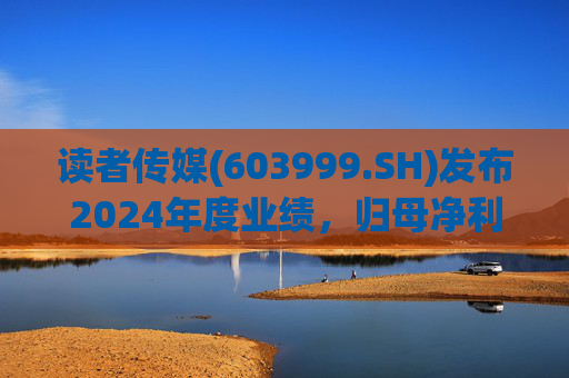 读者传媒(603999.SH)发布2024年度业绩，归母净利润6226万元，同比下降36.58%
