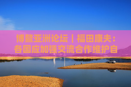 博鳌亚洲论坛｜福田康夫：各国应加强交流合作维护自由贸易