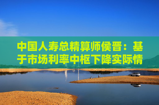 中国人寿总精算师侯晋：基于市场利率中枢下降实际情况 相应调整经济假设  第1张