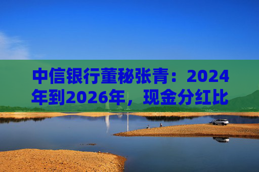 中信银行董秘张青：2024年到2026年，现金分红比例力争保持在30%以上