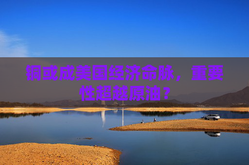 铜或成美国经济命脉，重要性超越原油？