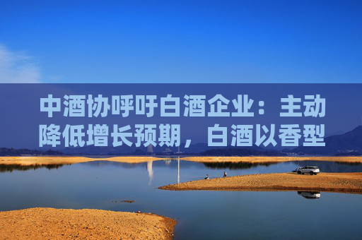 中酒协呼吁白酒企业：主动降低增长预期，白酒以香型划分时代已结束