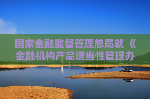 国家金融监督管理总局就 《金融机构产品适当性管理办法（征求意见稿）》 公开征求意见