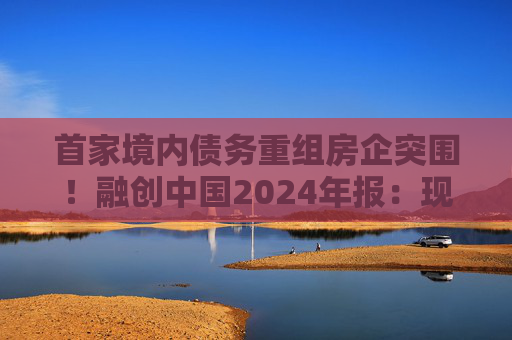 首家境内债务重组房企突围！融创中国2024年报：现金流释放68亿，保交付稳居前三