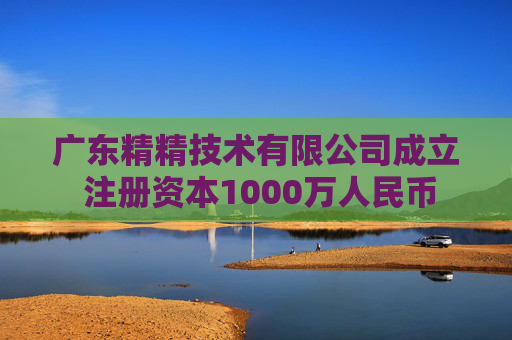 广东精精技术有限公司成立 注册资本1000万人民币