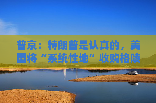 普京：特朗普是认真的，美国将“系统性地”收购格陵兰岛！