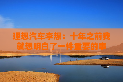理想汽车李想：十年之前我就想明白了一件重要的事