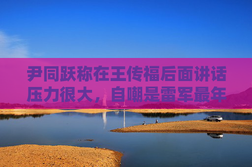 尹同跃称在王传福后面讲话压力很大，自嘲是雷军最年长粉丝